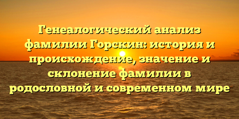 Генеалогический анализ фамилии Горскин: история и происхождение, значение и склонение фамилии в родословной и современном мире