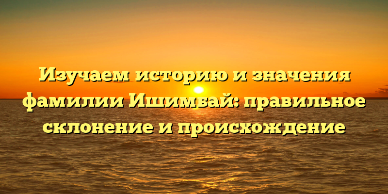 Изучаем историю и значения фамилии Ишимбай: правильное склонение и происхождение