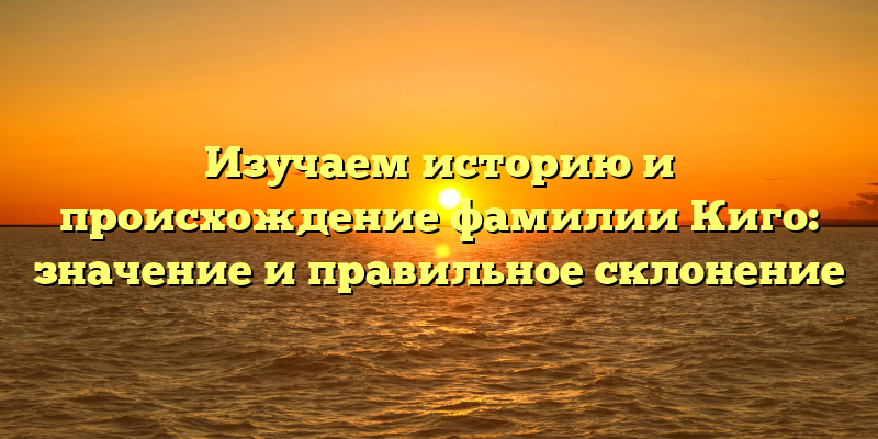Изучаем историю и происхождение фамилии Киго: значение и правильное склонение