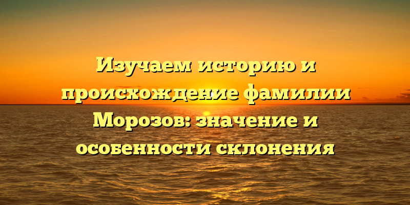 Изучаем историю и происхождение фамилии Морозов: значение и особенности склонения