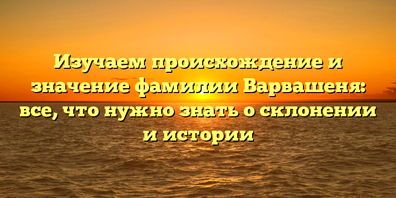 Изучаем происхождение и значение фамилии Варвашеня: все, что нужно знать о склонении и истории