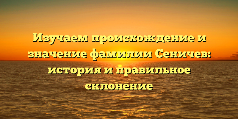 Изучаем происхождение и значение фамилии Сеничев: история и правильное склонение