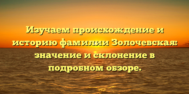 Изучаем происхождение и историю фамилии Золочевская: значение и склонение в подробном обзоре.