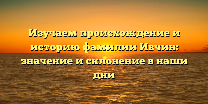 Изучаем происхождение и историю фамилии Ивчин: значение и склонение в наши дни
