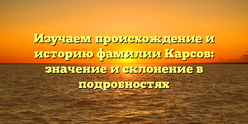 Изучаем происхождение и историю фамилии Карсов: значение и склонение в подробностях