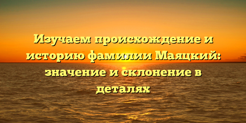 Изучаем происхождение и историю фамилии Маяцкий: значение и склонение в деталях
