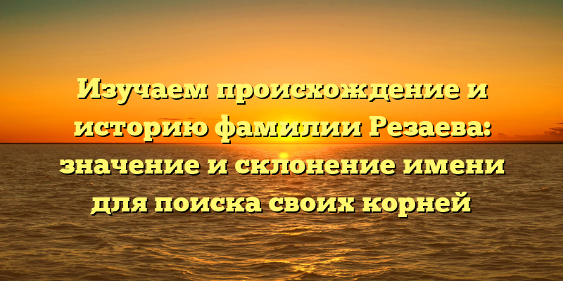 Изучаем происхождение и историю фамилии Резаева: значение и склонение имени для поиска своих корней
