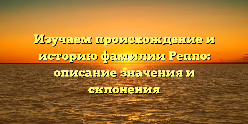 Изучаем происхождение и историю фамилии Реппо: описание значения и склонения