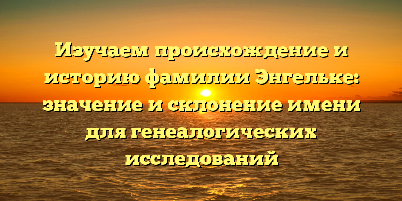 Изучаем происхождение и историю фамилии Энгельке: значение и склонение имени для генеалогических исследований