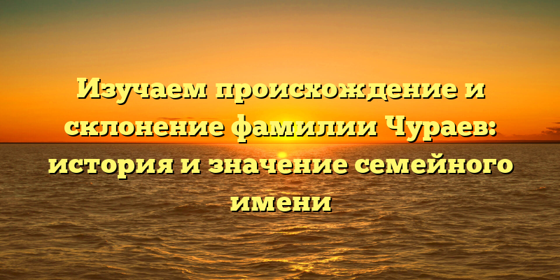Изучаем происхождение и склонение фамилии Чураев: история и значение семейного имени
