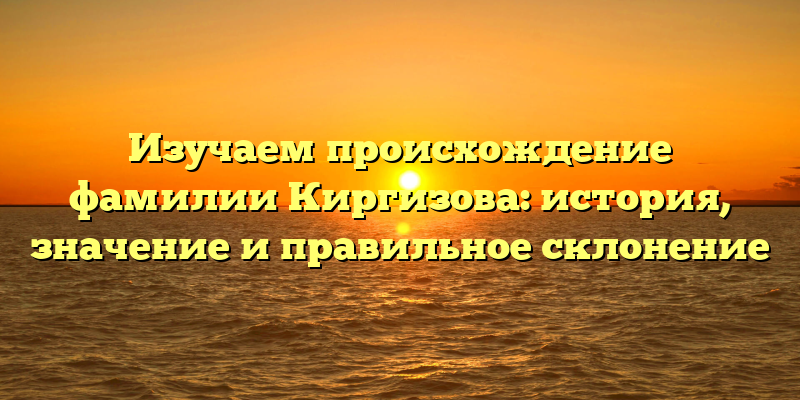 Изучаем происхождение фамилии Киргизова: история, значение и правильное склонение