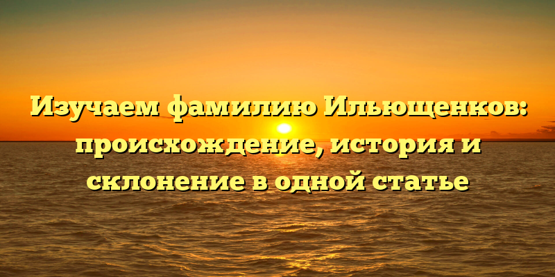 Изучаем фамилию Ильющенков: происхождение, история и склонение в одной статье