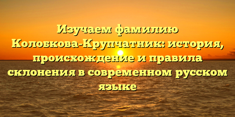 Изучаем фамилию Колобкова-Крупчатник: история, происхождение и правила склонения в современном русском языке