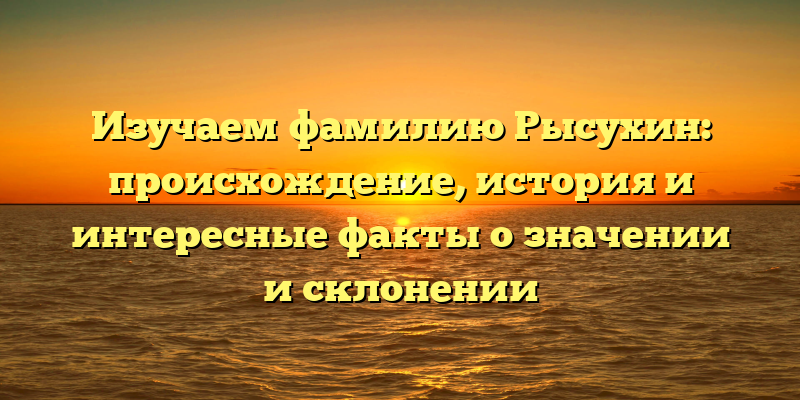 Изучаем фамилию Рысухин: происхождение, история и интересные факты о значении и склонении