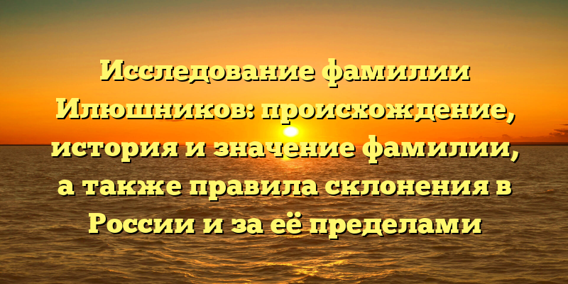Исследование фамилии Илюшников: происхождение, история и значение фамилии, а также правила склонения в России и за её пределами