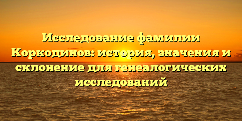 Исследование фамилии Коркодинов: история, значения и склонение для генеалогических исследований