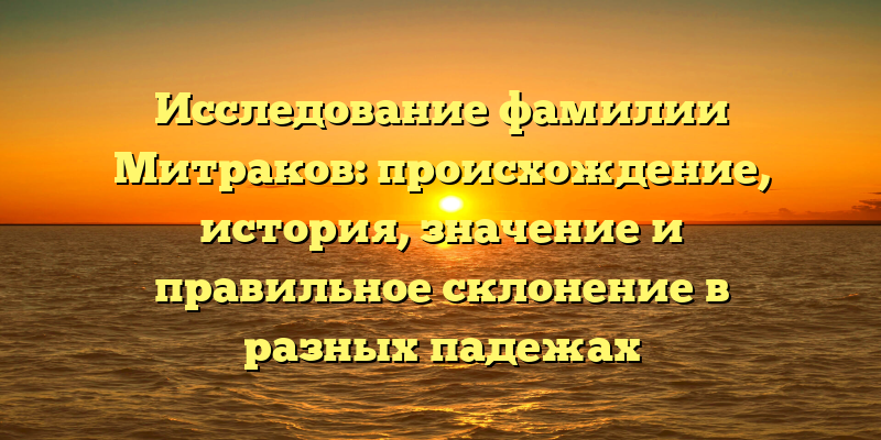 Исследование фамилии Митраков: происхождение, история, значение и правильное склонение в разных падежах