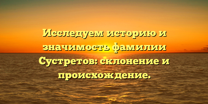 Исследуем историю и значимость фамилии Сустретов: склонение и происхождение.