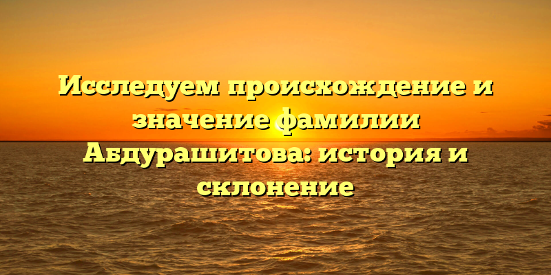 Исследуем происхождение и значение фамилии Абдурашитова: история и склонение
