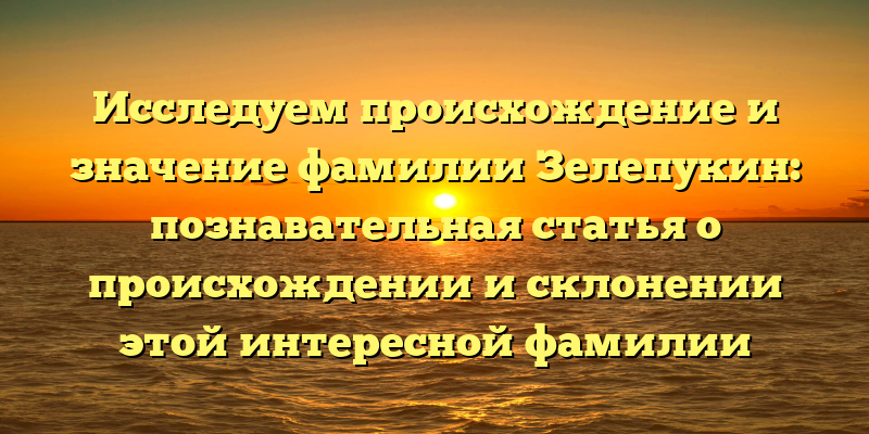 Исследуем происхождение и значение фамилии Зелепукин: познавательная статья о происхождении и склонении этой интересной фамилии