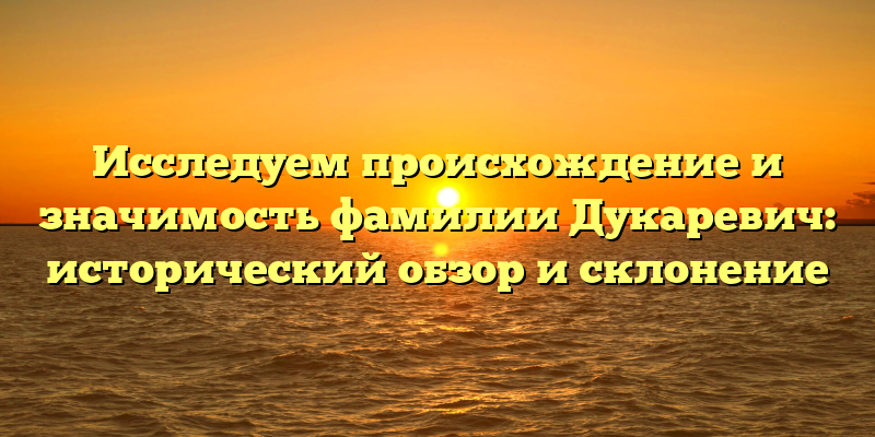 Исследуем происхождение и значимость фамилии Дукаревич: исторический обзор и склонение