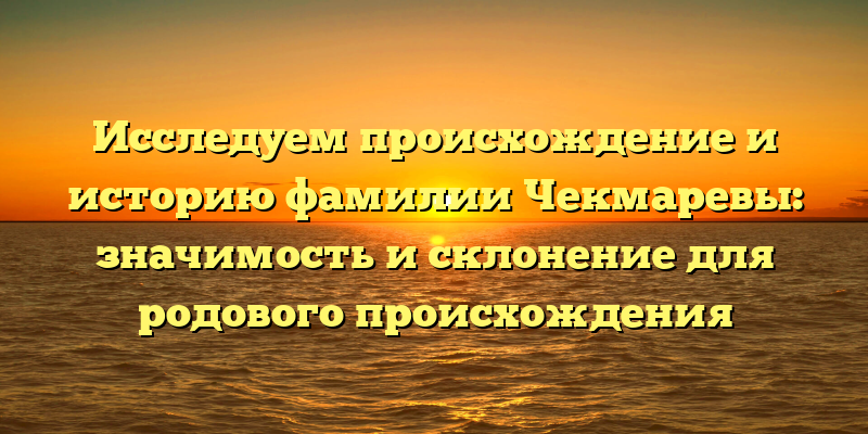 Исследуем происхождение и историю фамилии Чекмаревы: значимость и склонение для родового происхождения