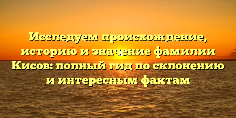 Исследуем происхождение, историю и значение фамилии Кисов: полный гид по склонению и интересным фактам