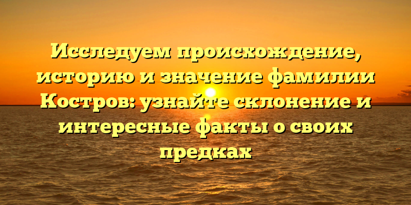 Исследуем происхождение, историю и значение фамилии Костров: узнайте склонение и интересные факты о своих предках