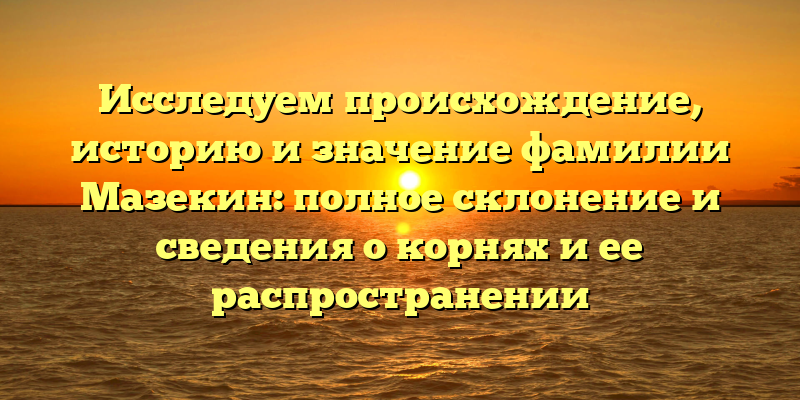 Исследуем происхождение, историю и значение фамилии Мазекин: полное склонение и сведения о корнях и ее распространении