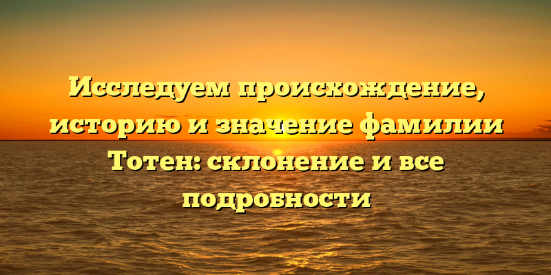 Исследуем происхождение, историю и значение фамилии Тотен: склонение и все подробности