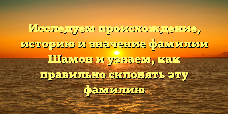 Исследуем происхождение, историю и значение фамилии Шамон и узнаем, как правильно склонять эту фамилию