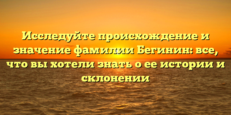 Исследуйте происхождение и значение фамилии Бегинин: все, что вы хотели знать о ее истории и склонении
