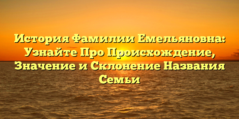 История Фамилии Емельяновна: Узнайте Про Происхождение, Значение и Склонение Названия Семьи