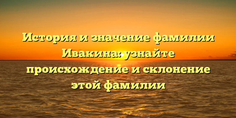 История и значение фамилии Ивакина: узнайте происхождение и склонение этой фамилии