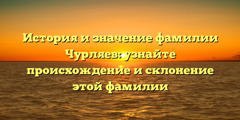 История и значение фамилии Чурляев: узнайте происхождение и склонение этой фамилии