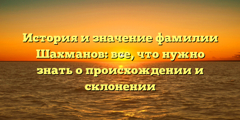 История и значение фамилии Шахманов: все, что нужно знать о происхождении и склонении