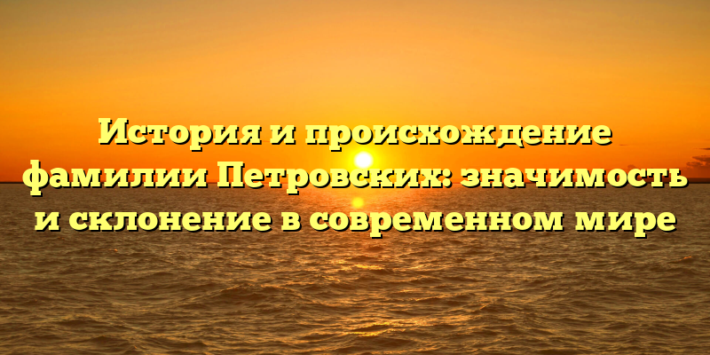 История и происхождение фамилии Петровских: значимость и склонение в современном мире