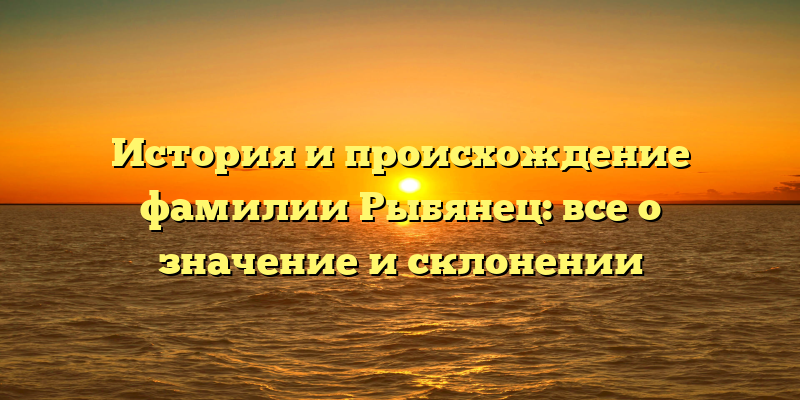 История и происхождение фамилии Рыбянец: все о значение и склонении