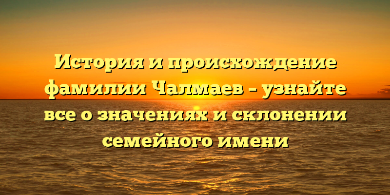 История и происхождение фамилии Чалмаев – узнайте все о значениях и склонении семейного имени