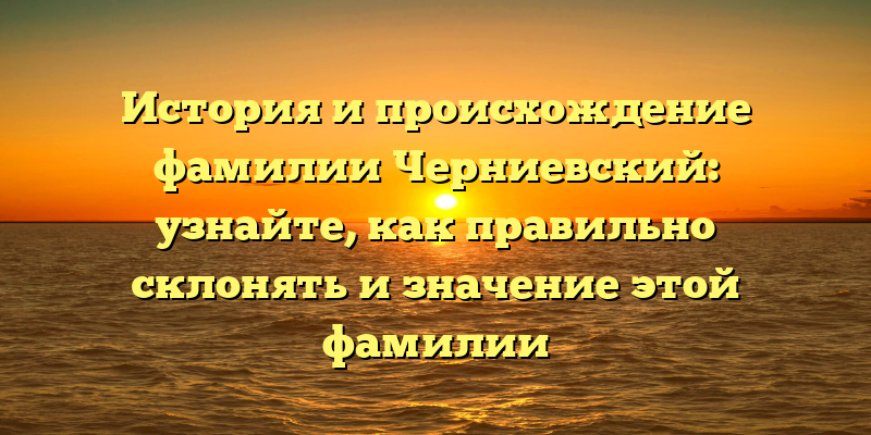 История и происхождение фамилии Черниевский: узнайте, как правильно склонять и значение этой фамилии