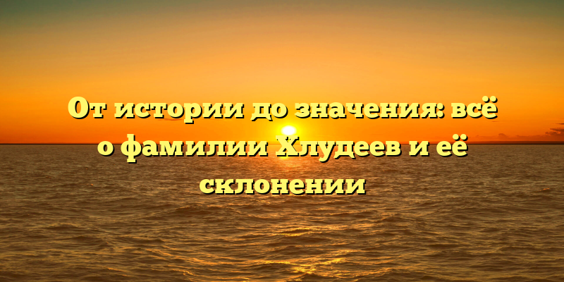 От истории до значения: всё о фамилии Хлудеев и её склонении