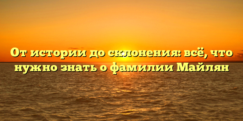 От истории до склонения: всё, что нужно знать о фамилии Майлян
