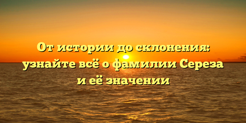 От истории до склонения: узнайте всё о фамилии Сереза и её значении