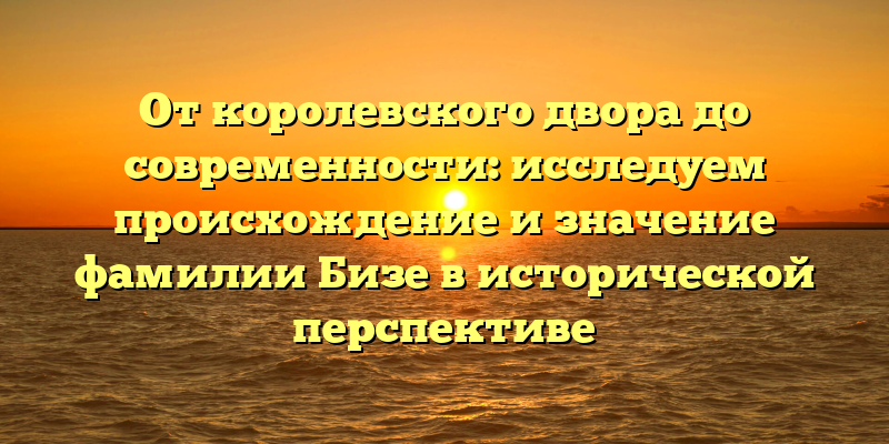 От королевского двора до современности: исследуем происхождение и значение фамилии Бизе в исторической перспективе