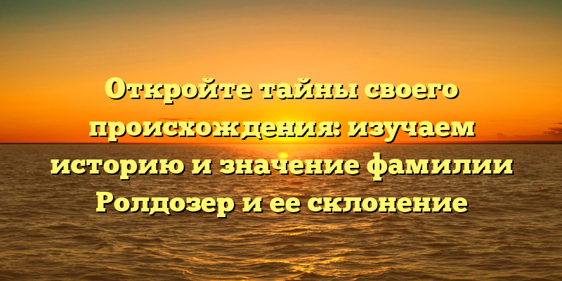 Откройте тайны своего происхождения: изучаем историю и значение фамилии Ролдозер и ее склонение