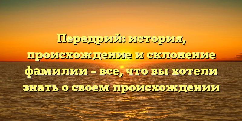 Передрий: история, происхождение и склонение фамилии – все, что вы хотели знать о своем происхождении