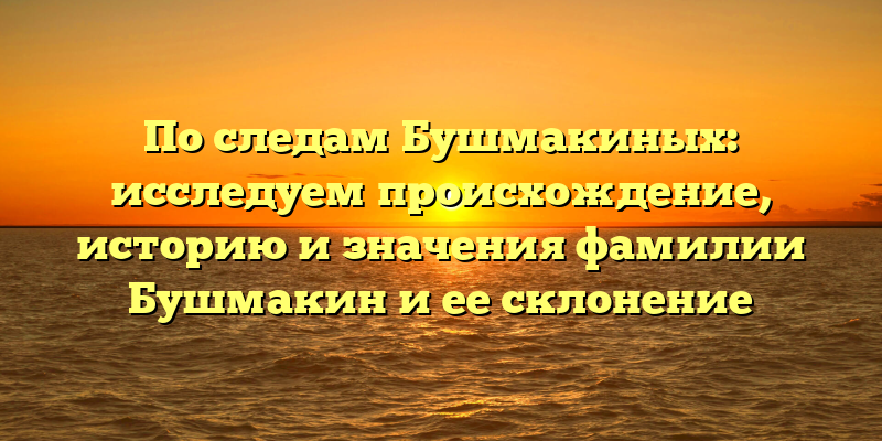 По следам Бушмакиных: исследуем происхождение, историю и значения фамилии Бушмакин и ее склонение