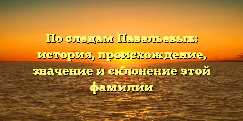 По следам Павельевых: история, происхождение, значение и склонение этой фамилии