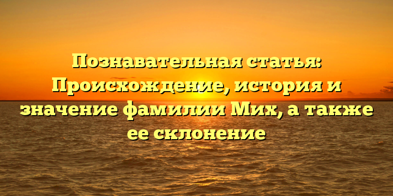Познавательная статья: Происхождение, история и значение фамилии Мих, а также ее склонение