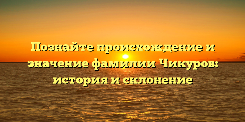 Познайте происхождение и значение фамилии Чикуров: история и склонение